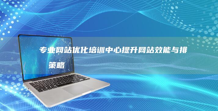 专业网站优化培训中心：提升网站效能与排名策略